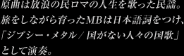 原曲は放浪の民ロマの人生を歌った民謡。旅をしながら育ったMBは日本語詞をつけ、「ジプシー・メタル/ 国がない人々の国歌」として演奏。