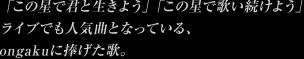 「この星で君と生きよう」「この星で歌い続けよう」ライブでも人気曲となっている、ongakuに捧げた歌。