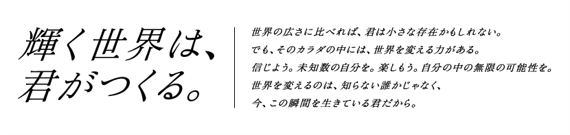 輝く世界は、君が作る。世界の広さに比べれば、君は小さな存在かもしれない。でも、そのカラダの中には、世界を変える力がある。信じよう。未知数の自分を。楽しもう。自分の中の無限の可能性を。世界を変えるのは、知らない誰かじゃなく、今、この瞬間を生きている君だから。