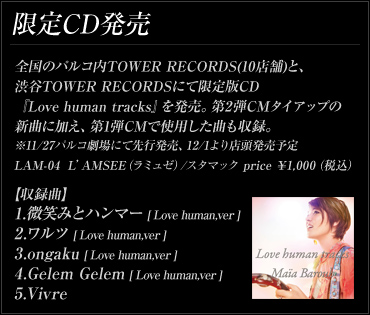 限定CD 発売全国のパルコ内TOWER RECORDS(10店舗)と、渋谷TOWER RECORDSを中心に限定版CD『Love human tracks』を発売。第2弾CMタイアップの新曲に加え、第1弾CMで使用した曲なども収録。※11/27パルコ劇場にて先行発売、12/1より店頭発売予定 LAM-04 L'AMSEE（ラミュゼ）/スタマック price ￥1,000（税込） 収録曲 1.微笑みとハンマー[Love human.ver.] 2.ワルツ[Love human.ver.] 3.ongaku[Love human.ver.] 4.Gelem Gelem[Love human.ver.] 5.Vivre