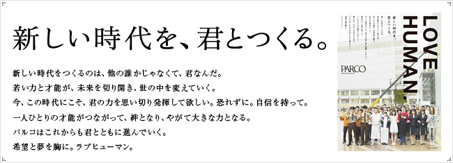 新しい時代を、君とつくる。新しい時代をつくるのは、他の誰かじゃなくて、君なんだ。若い力と才能が、未来を切り開き、世の中を変えていく。今、この時代にこそ、君の力を思い切り発揮して欲しい。恐れずに。自信を持って。一人ひとりの才能がつながって、絆となり、やがて大きな力となる。パルコはこれからも君とともに進んでいく。希望と夢を胸に。ラブヒューマン。