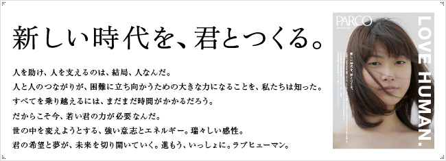 新しい時代を、君とつくる。人を助け、人を支えるのは、結局、人なんだ。人と人のつながりが、困難に立ち向かうための大きな力になることを、私たちは知った。すべてを乗り越えるには、まだまだ時間がかかるだろう。だからこそ今、若い君の力が必要なんだ。世の中を変えようとする、強い意志とエネルギー。瑞々しい感性。君の希望と夢が、未来を切り開いていく。進もう、いっしょに。ラブヒューマン。