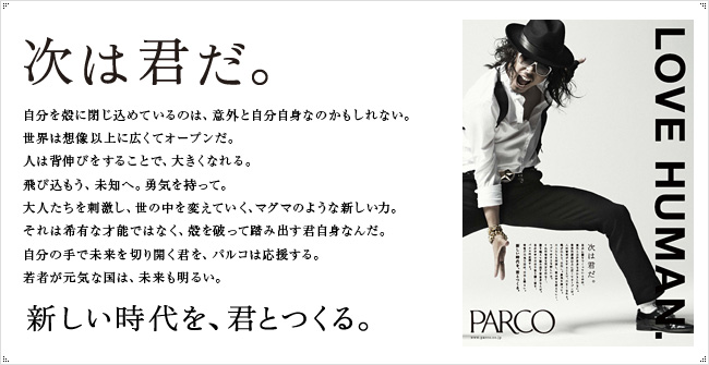 次は君だ。自分を空に閉じ込めているのは、意外と自分自身なのかもしれない。
世界は想像以上に広くてオープンだ。人は背伸びをすることで、大きくなれる。飛び込もう、未知へ。勇気を持って。大人たちを刺激し、世の中を変えていく、マグマのような新しい力。それは希有な才能ではなく、殻を破って踏み出す君自身なんだ。自分の手で未来を切り開く君を、パルコは応援する。若者が元気な国は、未来も明るい。新しい時代を、君とつくる。