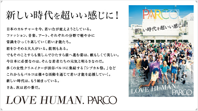 日本のカルチャーを今、若い力が変えようとしている。ファッション、音楽、アート、それぞれの分野で軽やかに常識をひっくり返していく若い才能たち。眉をひそめる大人がいる。批判もある。でもそのことすらも楽しんでひたすら前へ進む姿は、頼もしくて美しい。今日本に必要なのは、そんな若者たちの元気と明るさなのだ。多くの女性クリエイターが渋谷パルコに集結する「シブカル祭。」などこれからもパルコは様々な活動を通じて若い才能を応援していく。新しい時代は、もう始まっている。さあ、次は君の番だ。