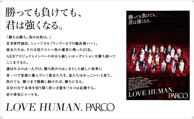 勝っても負けても、君は強くなる。　「勝ちは勝ち、負けは負け。」宮本亜門主演、ミュージカル「ウィズ～オズの魔法使い～」。彼女たちは、その主役のドロシー役の先行に残った23名。AKBプロジェクトメンバーの中から厳しいオーディションを勝ち抜いてここまできた。選ばれるのは一人だけ。勝ち負けのはっきりした厳しい世界に身一つで果敢に挑んでいく彼女たちを、私たちはかっこいいと思う。負けても、勝つまで挑戦し続ければ、勝ちになる。自分の力で未来を切り開く若い才能をパルコは応援する。君の祐樹にエールを。