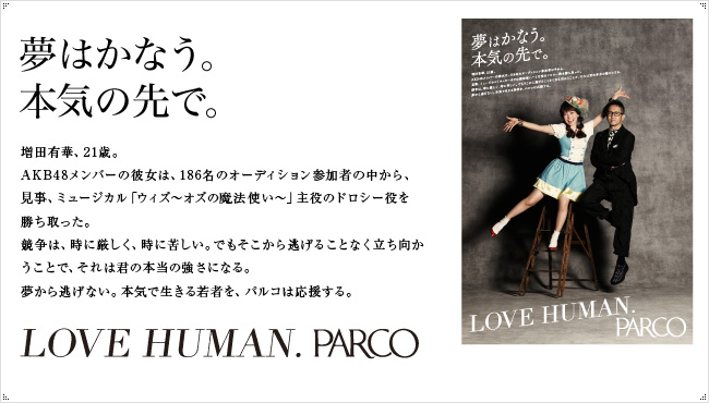 勝っても負けても、君は強くなる。　「勝ちは勝ち、負けは負け。」宮本亜門主演、ミュージカル「ウィズ～オズの魔法使い～」。彼女たちは、その主役のドロシー役の先行に残った23名。AKBプロジェクトメンバーの中から厳しいオーディションを勝ち抜いてここまできた。選ばれるのは一人だけ。勝ち負けのはっきりした厳しい世界に身一つで果敢に挑んでいく彼女たちを、私たちはかっこいいと思う。負けても、勝つまで挑戦し続ければ、勝ちになる。自分の力で未来を切り開く若い才能をパルコは応援する。君の祐樹にエールを。