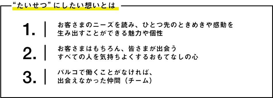 1. お客さまのニーズを読み、ひとつ先のときめきや感動を生み出すことができる魅力や個性 2. お客さまはもちろん、皆さまが出会うすべての人を気持ちよくするおもてなしの心 3.パルコで働くことがなければ、出会えなかった仲間(チーム)